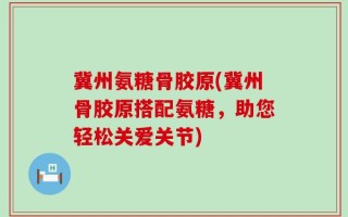 冀州氨糖骨胶原(冀州骨胶原搭配氨糖，助您轻松关爱关节)