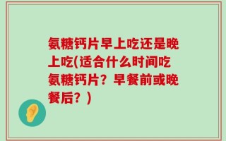 氨糖钙片早上吃还是晚上吃(适合什么时间吃氨糖钙片？早餐前或晚餐后？)