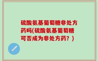 硫酸氨基葡萄糖非处方药吗(硫酸氨基葡萄糖可否成为非处方药？)