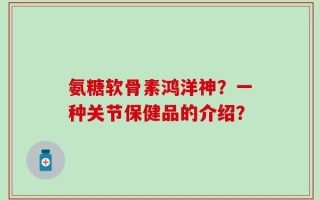 氨糖软骨素鸿洋神？一种关节保健品的介绍？