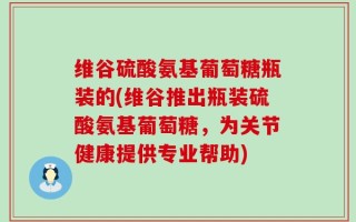维谷硫酸氨基葡萄糖瓶装的(维谷推出瓶装硫酸氨基葡萄糖，为关节健康提供专业帮助)