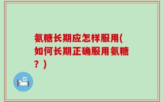 氨糖长期应怎样服用(如何长期正确服用氨糖？)