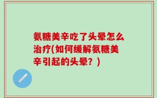 氨糖美辛吃了头晕怎么治疗(如何缓解氨糖美辛引起的头晕？)