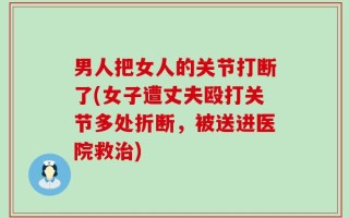 男人把女人的关节打断了(女子遭丈夫殴打关节多处折断，被送进医院救治)