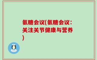 氨糖会议(氨糖会议：关注关节健康与营养 )