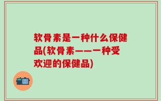 软骨素是一种什么保健品(软骨素——一种受欢迎的保健品)