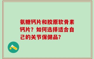 氨糖钙片和胶原软骨素钙片？如何选择适合自己的关节保健品？