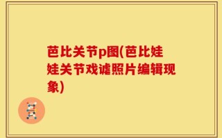 芭比关节p图(芭比娃娃关节戏谑照片编辑现象)