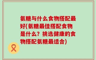 氨糖与什么食物搭配最好(氨糖最佳搭配食物是什么？挑选健康的食物搭配氨糖最适合)