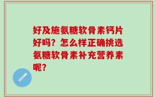 好及施氨糖软骨素钙片好吗？怎么样正确挑选氨糖软骨素补充营养素呢？