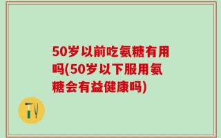 50岁以前吃氨糖有用吗(50岁以下服用氨糖会有益健康吗)