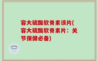 容大硫酸软骨素该片(容大硫酸软骨素片：关节保健必备)