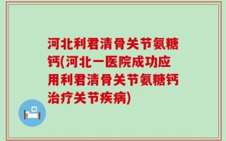 河北利君清骨关节氨糖钙(河北一医院成功应用利君清骨关节氨糖钙治疗关节疾病)