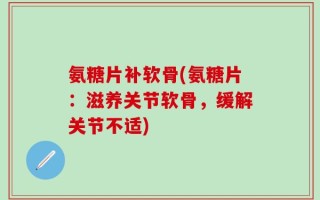 氨糖片补软骨(氨糖片：滋养关节软骨，缓解关节不适)
