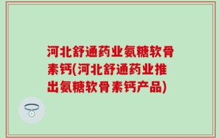 河北舒通药业氨糖软骨素钙(河北舒通药业推出氨糖软骨素钙产品)