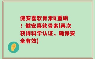 健安喜软骨素l(重磅！健安喜软骨素l再次获得科学认证，确保安全有效)