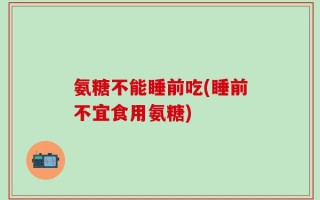 氨糖不能睡前吃(睡前不宜食用氨糖)