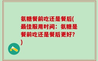 氨糖餐前吃还是餐后(最佳服用时间：氨糖是餐前吃还是餐后更好？)