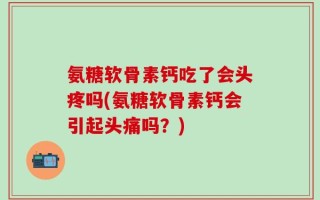 氨糖软骨素钙吃了会头疼吗(氨糖软骨素钙会引起头痛吗？)