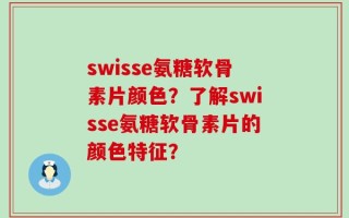 swisse氨糖软骨素片颜色？了解swisse氨糖软骨素片的颜色特征？