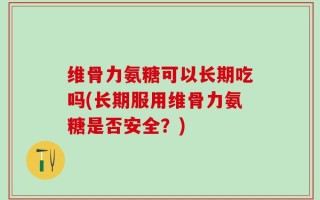 维骨力氨糖可以长期吃吗(长期服用维骨力氨糖是否安全？)