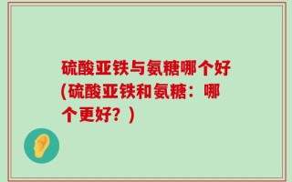 硫酸亚铁与氨糖哪个好(硫酸亚铁和氨糖：哪个更好？)