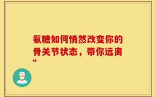氨糖如何悄然改变你的骨关节状态，带你远离”