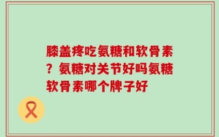 膝盖疼吃氨糖和软骨素？氨糖对关节好吗氨糖软骨素哪个牌子好