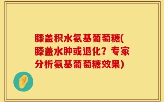 膝盖积水氨基葡萄糖(膝盖水肿或退化？专家分析氨基葡萄糖效果)