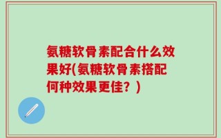氨糖软骨素配合什么效果好(氨糖软骨素搭配何种效果更佳？)