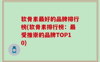 软骨素最好的品牌排行榜(软骨素排行榜：最受推崇的品牌TOP10)