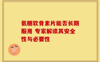 氨糖软骨素片能否长期服用 专家解读其安全性与必要性