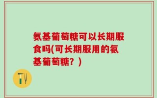 氨基葡萄糖可以长期服食吗(可长期服用的氨基葡萄糖？)