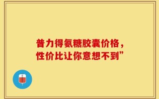 普力得氨糖胶囊价格，性价比让你意想不到”
