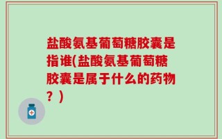 盐酸氨基葡萄糖胶囊是指谁(盐酸氨基葡萄糖胶囊是属于什么的药物？)