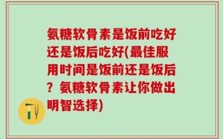氨糖软骨素是饭前吃好还是饭后吃好(最佳服用时间是饭前还是饭后？氨糖软骨素让你做出明智选择)