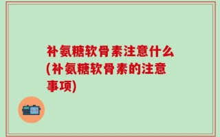 补氨糖软骨素注意什么(补氨糖软骨素的注意事项)