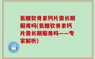 氨糖软骨素钙片需长期服用吗(氨糖软骨素钙片需长期服用吗——专家解析)