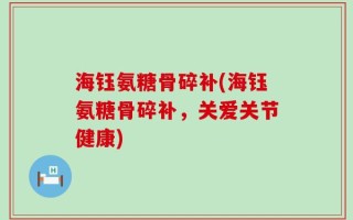 海钰氨糖骨碎补(海钰氨糖骨碎补，关爱关节健康)