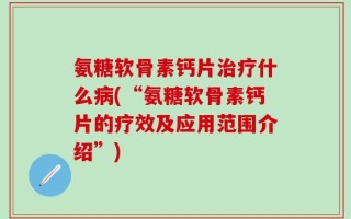 氨糖软骨素钙片治疗什么病(“氨糖软骨素钙片的疗效及应用范围介绍”)