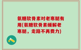 氨糖软骨素对老寒腿有用(氨糖软骨素缓解老寒腿，走路不再费力)