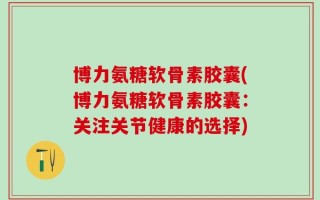 博力氨糖软骨素胶囊(博力氨糖软骨素胶囊：关注关节健康的选择)