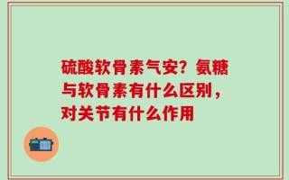 硫酸软骨素气安？氨糖与软骨素有什么区别，对关节有什么作用