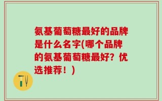 氨基葡萄糖最好的品牌是什么名字(哪个品牌的氨基葡萄糖最好？优选推荐！)