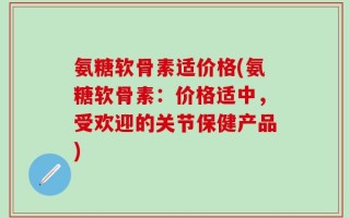 氨糖软骨素适价格(氨糖软骨素：价格适中，受欢迎的关节保健产品)