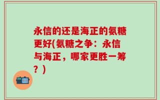 永信的还是海正的氨糖更好(氨糖之争：永信与海正，哪家更胜一筹？)