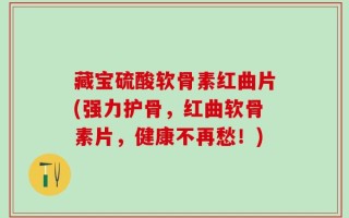 藏宝硫酸软骨素红曲片(强力护骨，红曲软骨素片，健康不再愁！)