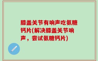 膝盖关节有响声吃氨糖钙片(解决膝盖关节响声，尝试氨糖钙片)