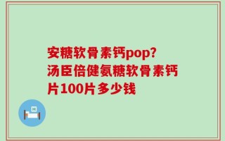 安糖软骨素钙pop？汤臣倍健氨糖软骨素钙片100片多少钱