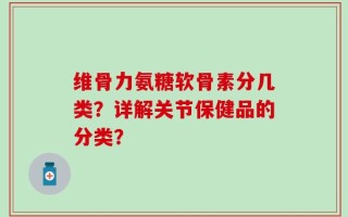 维骨力氨糖软骨素分几类？详解关节保健品的分类？